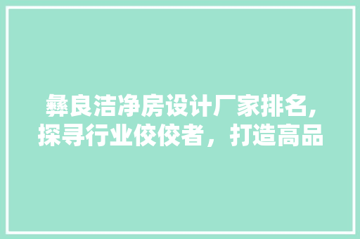 彝良洁净房设计厂家排名,探寻行业佼佼者，打造高品质洁净空间