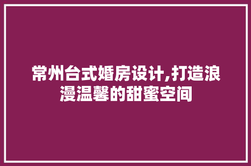 常州台式婚房设计,打造浪漫温馨的甜蜜空间