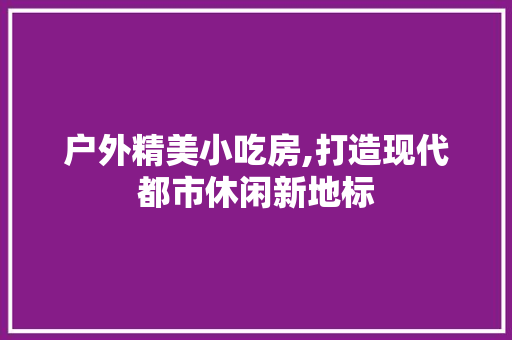 户外精美小吃房,打造现代都市休闲新地标