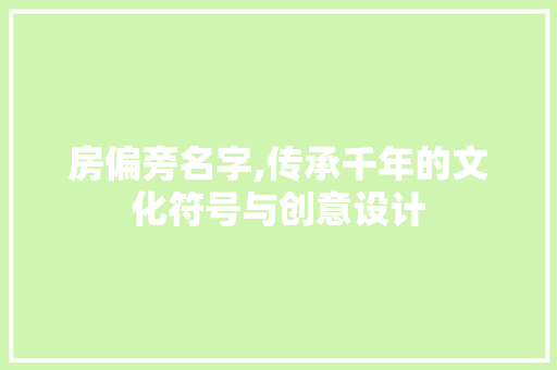 房偏旁名字,传承千年的文化符号与创意设计