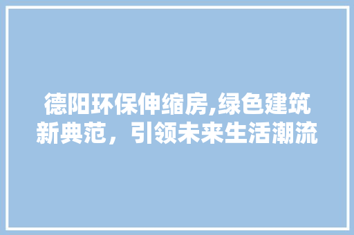 德阳环保伸缩房,绿色建筑新典范，引领未来生活潮流
