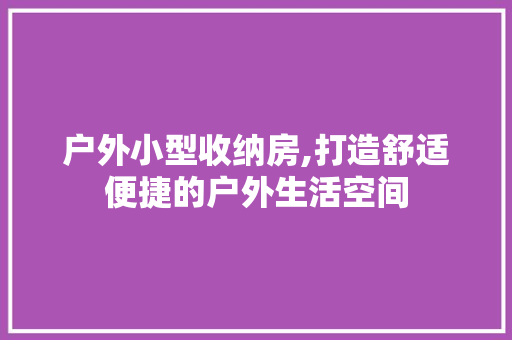 户外小型收纳房,打造舒适便捷的户外生活空间
