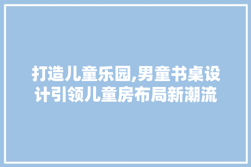 打造儿童乐园,男童书桌设计引领儿童房布局新潮流