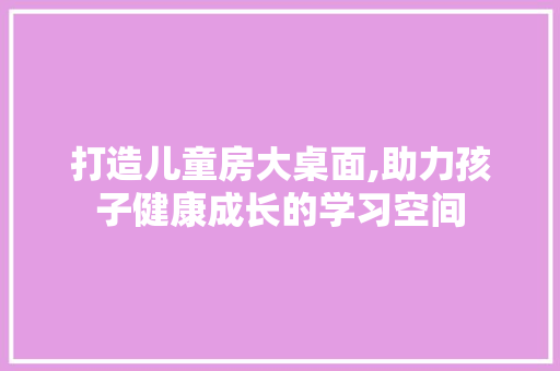 打造儿童房大桌面,助力孩子健康成长的学习空间