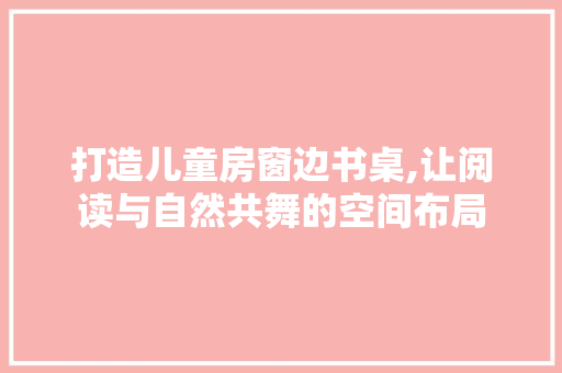 打造儿童房窗边书桌,让阅读与自然共舞的空间布局