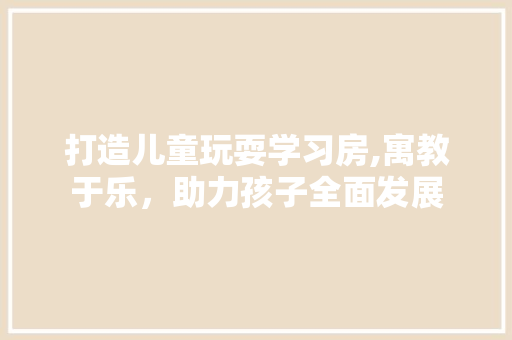 打造儿童玩耍学习房,寓教于乐，助力孩子全面发展
