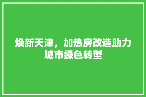 焕新天津，加热房改造助力城市绿色转型