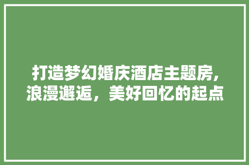 打造梦幻婚庆酒店主题房,浪漫邂逅，美好回忆的起点