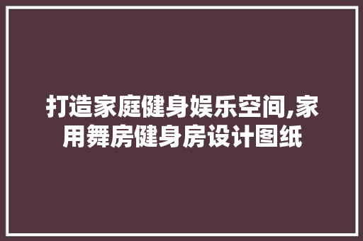 打造家庭健身娱乐空间,家用舞房健身房设计图纸