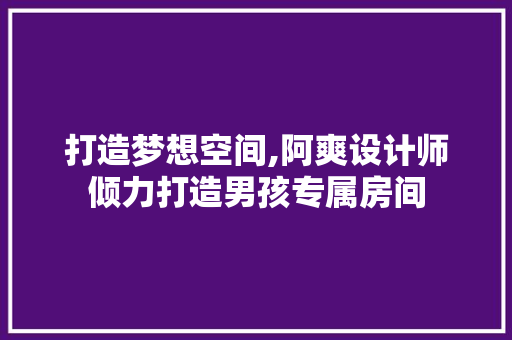 打造梦想空间,阿爽设计师倾力打造男孩专属房间