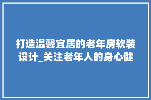 打造温馨宜居的老年房软装设计_关注老年人的身心健康