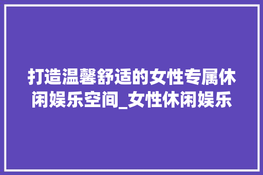 打造温馨舒适的女性专属休闲娱乐空间_女性休闲娱乐房设计指南