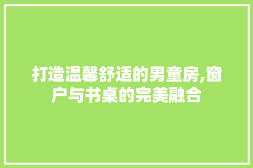打造温馨舒适的男童房,窗户与书桌的完美融合