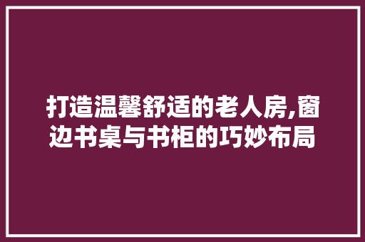 打造温馨舒适的老人房,窗边书桌与书柜的巧妙布局