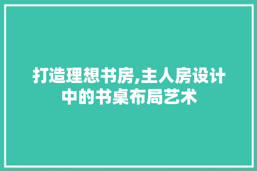 打造理想书房,主人房设计中的书桌布局艺术
