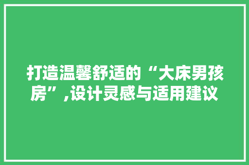 打造温馨舒适的“大床男孩房”,设计灵感与适用建议