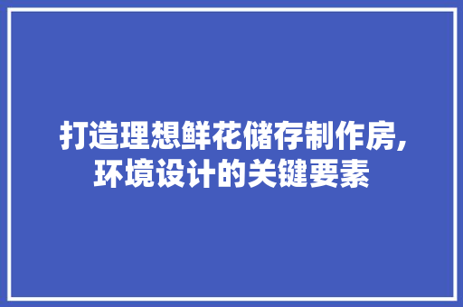 打造理想鲜花储存制作房,环境设计的关键要素