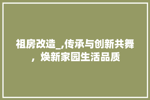 祖房改造_,传承与创新共舞，焕新家园生活品质