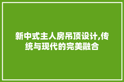 新中式主人房吊顶设计,传统与现代的完美融合