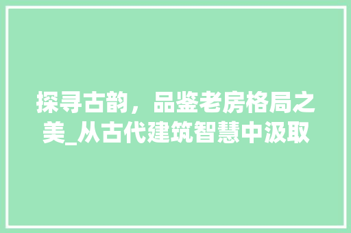 探寻古韵，品鉴老房格局之美_从古代建筑智慧中汲取生活灵感
