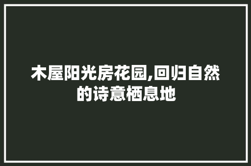 木屋阳光房花园,回归自然的诗意栖息地