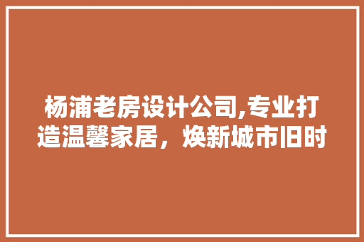 杨浦老房设计公司,专业打造温馨家居，焕新城市旧时光
