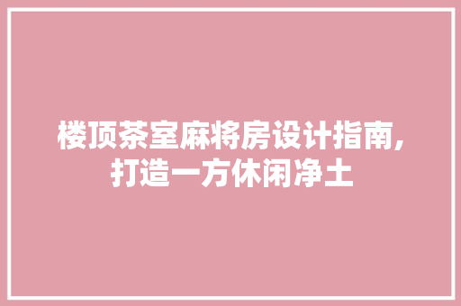 楼顶茶室麻将房设计指南,打造一方休闲净土