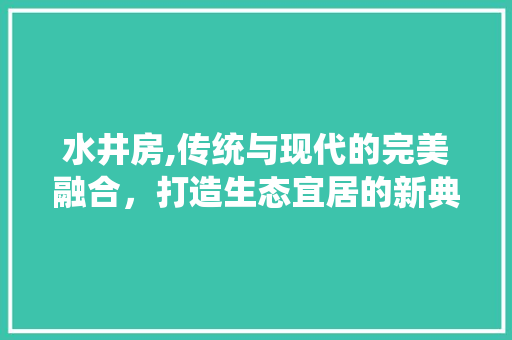 水井房,传统与现代的完美融合，打造生态宜居的新典范