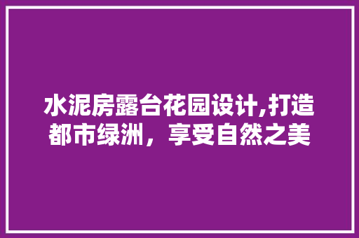 水泥房露台花园设计,打造都市绿洲，享受自然之美
