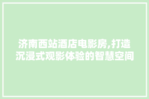 济南西站酒店电影房,打造沉浸式观影体验的智慧空间