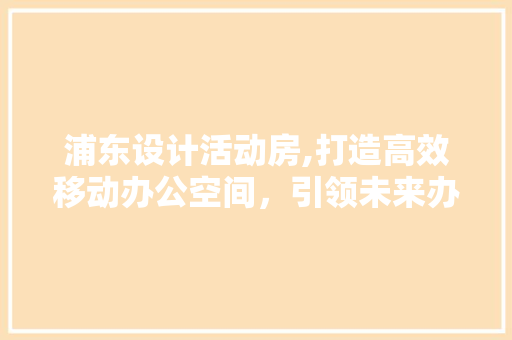浦东设计活动房,打造高效移动办公空间，引领未来办公潮流