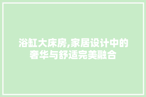 浴缸大床房,家居设计中的奢华与舒适完美融合