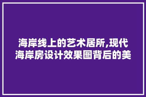 海岸线上的艺术居所,现代海岸房设计效果图背后的美学奥秘