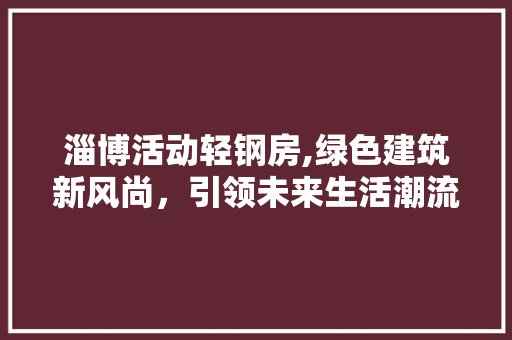 淄博活动轻钢房,绿色建筑新风尚，引领未来生活潮流