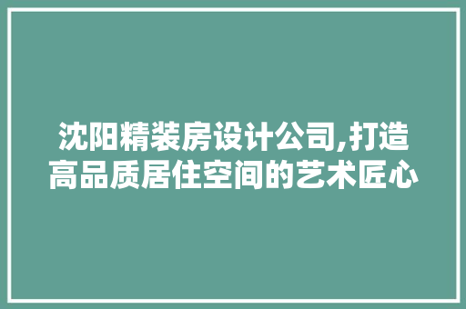 沈阳精装房设计公司,打造高品质居住空间的艺术匠心