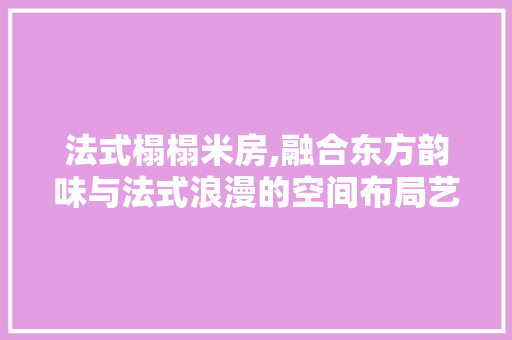 法式榻榻米房,融合东方韵味与法式浪漫的空间布局艺术