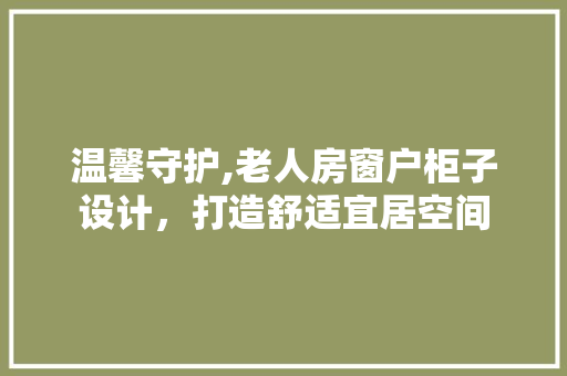 温馨守护,老人房窗户柜子设计，打造舒适宜居空间
