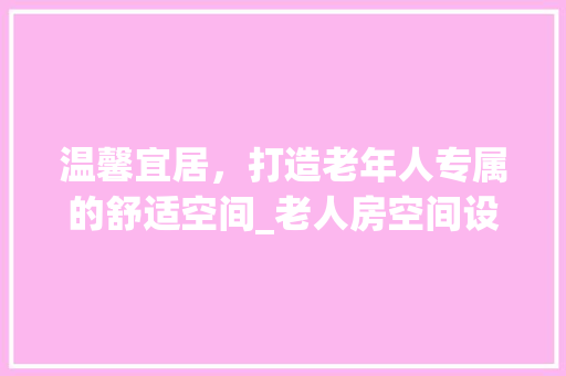 温馨宜居，打造老年人专属的舒适空间_老人房空间设计例子