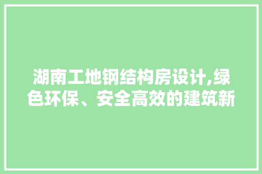 湖南工地钢结构房设计,绿色环保、安全高效的建筑新趋势