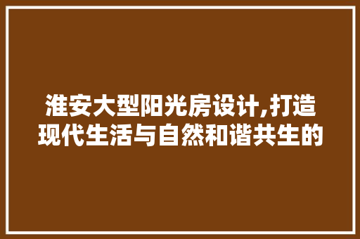 淮安大型阳光房设计,打造现代生活与自然和谐共生的典范