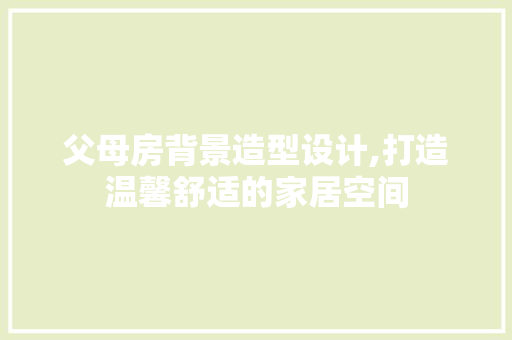 父母房背景造型设计,打造温馨舒适的家居空间