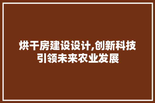 烘干房建设设计,创新科技引领未来农业发展