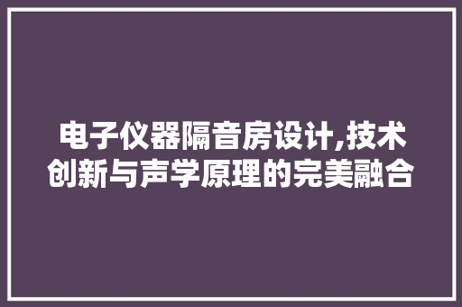 电子仪器隔音房设计,技术创新与声学原理的完美融合