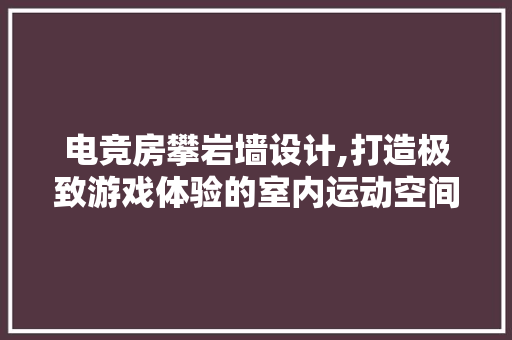 电竞房攀岩墙设计,打造极致游戏体验的室内运动空间