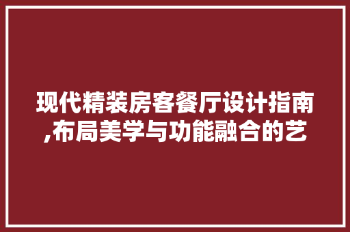 现代精装房客餐厅设计指南,布局美学与功能融合的艺术