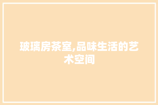 玻璃房茶室,品味生活的艺术空间