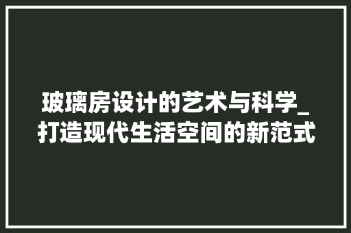 玻璃房设计的艺术与科学_打造现代生活空间的新范式