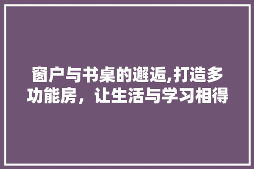 窗户与书桌的邂逅,打造多功能房，让生活与学习相得益彰