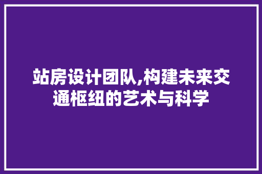 站房设计团队,构建未来交通枢纽的艺术与科学