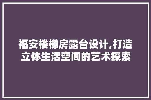 福安楼梯房露台设计,打造立体生活空间的艺术探索